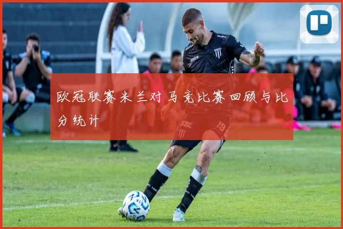 欧冠联赛米兰对马竞比赛回顾与比分统计