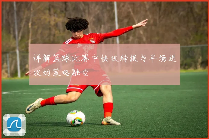 详解篮球比赛中快攻转换与半场进攻的策略融合