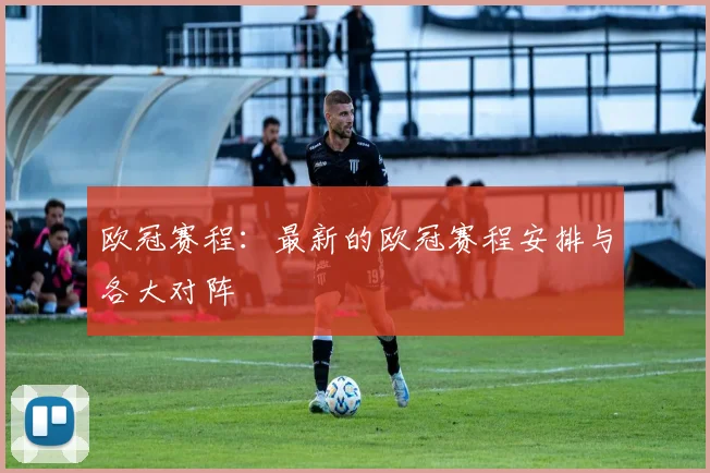 欧冠赛程：最新的欧冠赛程安排与各大对阵